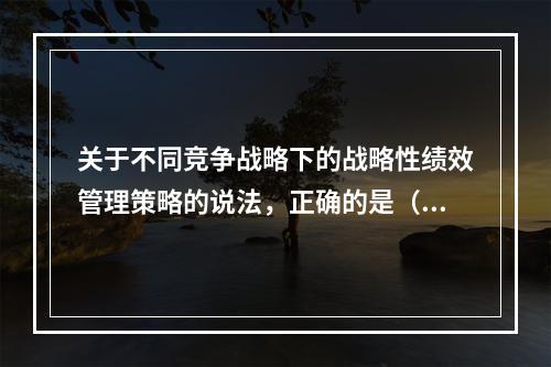 关于不同竞争战略下的战略性绩效管理策略的说法，正确的是（　