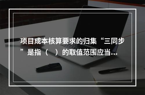 项目成本核算要求的归集“三同步”是指（　）的取值范围应当一致