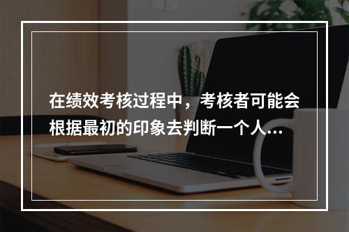 在绩效考核过程中，考核者可能会根据最初的印象去判断一个人的