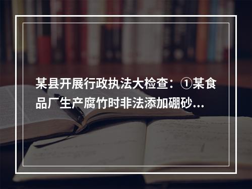 某县开展行政执法大检查：①某食品厂生产腐竹时非法添加硼砂被当