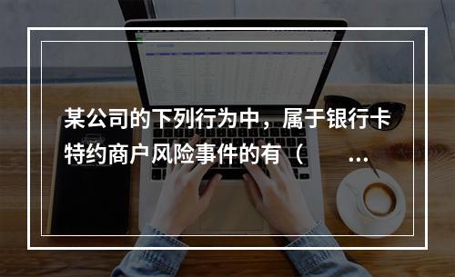 某公司的下列行为中，属于银行卡特约商户风险事件的有（　　）。