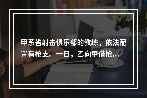 甲系省射击俱乐部的教练，依法配置有枪支。一日，乙向甲借枪打猎