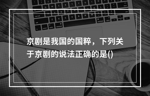 京剧是我国的国粹，下列关于京剧的说法正确的是()