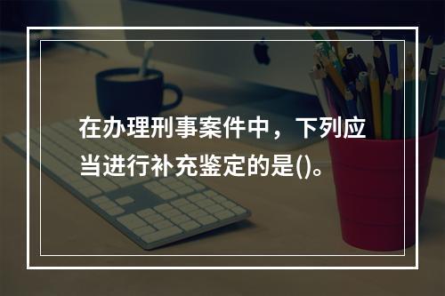 在办理刑事案件中，下列应当进行补充鉴定的是()。