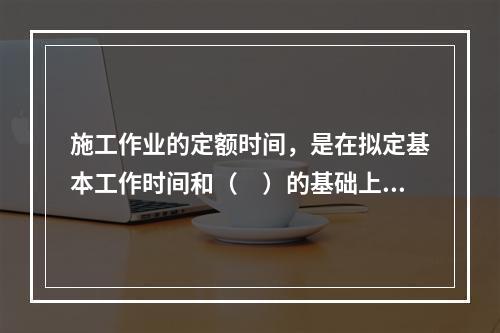 施工作业的定额时间，是在拟定基本工作时间和（　）的基础上编制