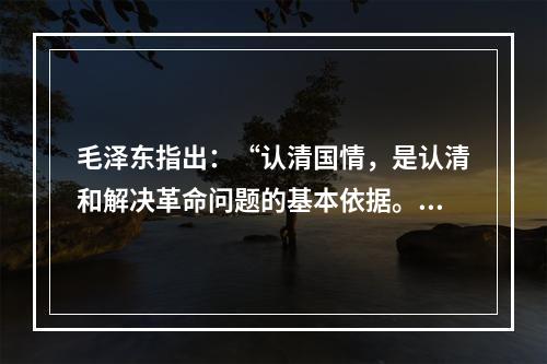 毛泽东指出：“认清国情，是认清和解决革命问题的基本依据。”近