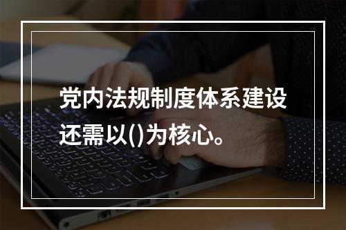 党内法规制度体系建设还需以()为核心。