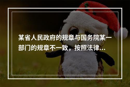 某省人民政府的规章与国务院某一部门的规章不一致，按照法律规定