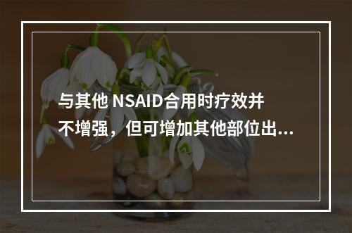 与其他 NSAID合用时疗效并不增强，但可增加其他部位出血风