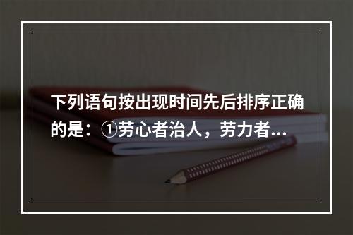 下列语句按出现时间先后排序正确的是：①劳心者治人，劳力者治于