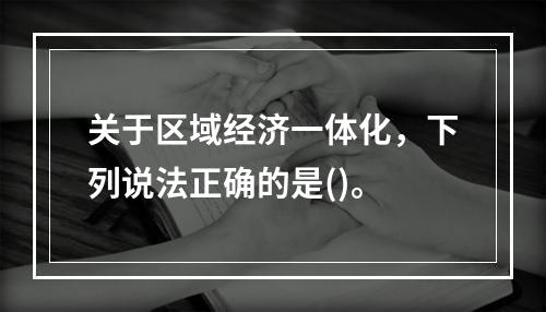 关于区域经济一体化，下列说法正确的是()。