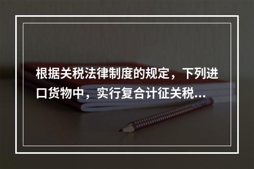 根据关税法律制度的规定，下列进口货物中，实行复合计征关税的有