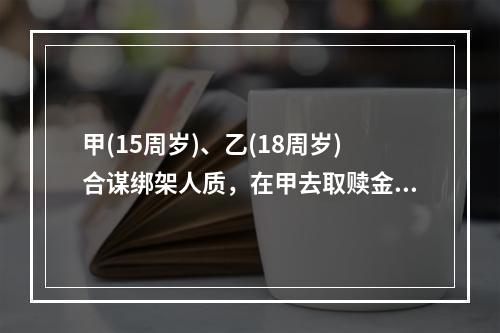 甲(15周岁)、乙(18周岁)合谋绑架人质，在甲去取赎金时，