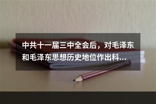 中共十一届三中全会后，对毛泽东和毛泽东思想历史地位作出科学评