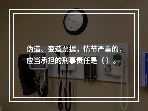 伪造、变造票据，情节严重的，应当承担的刑事责任是（ ）。