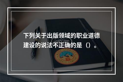 下列关于出版领域的职业道德建设的说法不正确的是（）。