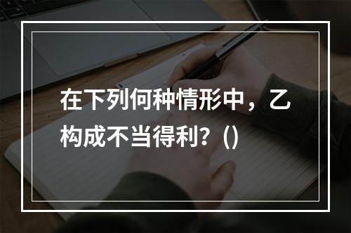 在下列何种情形中，乙构成不当得利？()