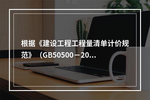 根据《建设工程工程量清单计价规范》（GB50500－2013