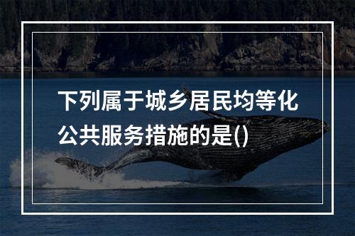 下列属于城乡居民均等化公共服务措施的是()