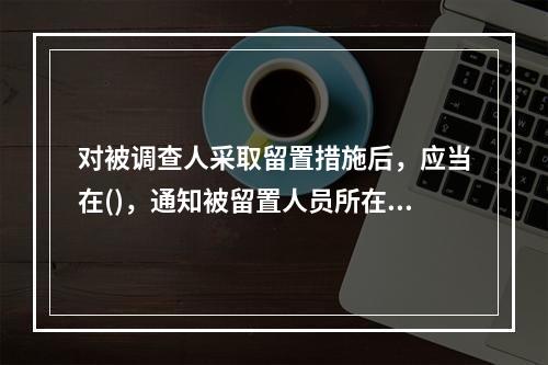 对被调查人采取留置措施后，应当在()，通知被留置人员所在单位