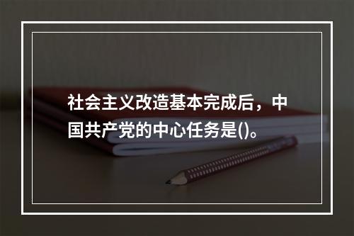 社会主义改造基本完成后，中国共产党的中心任务是()。