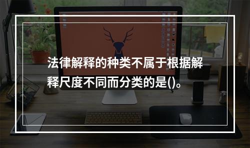 法律解释的种类不属于根据解释尺度不同而分类的是()。