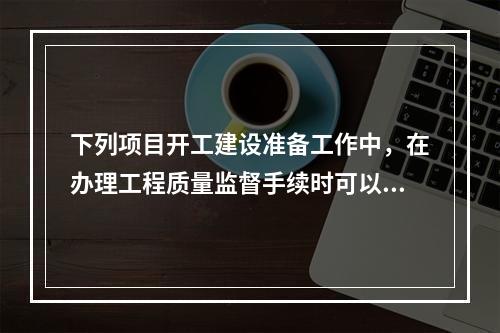 下列项目开工建设准备工作中，在办理工程质量监督手续时可以同时