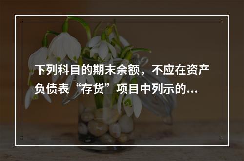 下列科目的期末余额，不应在资产负债表“存货”项目中列示的是（