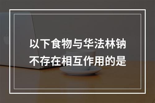 以下食物与华法林钠不存在相互作用的是