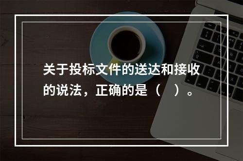 关于投标文件的送达和接收的说法，正确的是（　）。