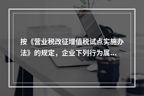 按《营业税改征增值税试点实施办法》的规定，企业下列行为属于增