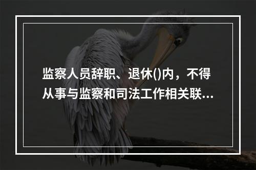 监察人员辞职、退休()内，不得从事与监察和司法工作相关联且可