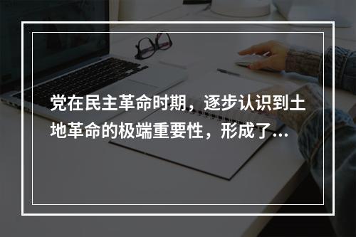 党在民主革命时期，逐步认识到土地革命的极端重要性，形成了土地