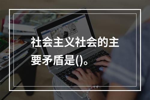 社会主义社会的主要矛盾是()。