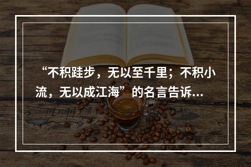 “不积跬步，无以至千里；不积小流，无以成江海”的名言告诉人们