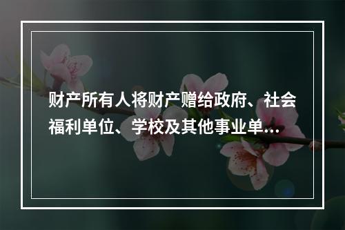 财产所有人将财产赠给政府、社会福利单位、学校及其他事业单位所