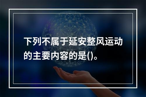 下列不属于延安整风运动的主要内容的是()。