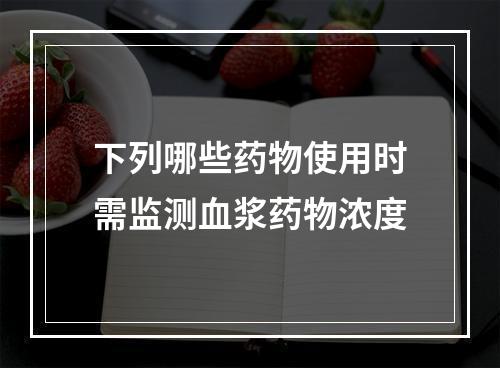 下列哪些药物使用时需监测血浆药物浓度