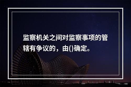 监察机关之间对监察事项的管辖有争议的，由()确定。