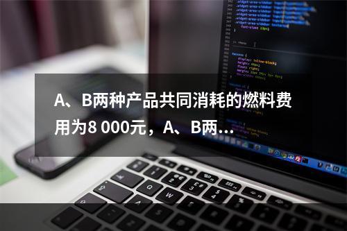 A、B两种产品共同消耗的燃料费用为8 000元，A、B两种产