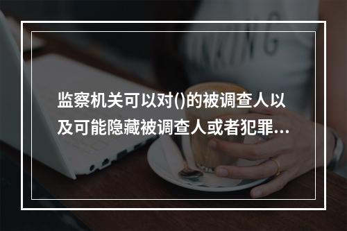 监察机关可以对()的被调查人以及可能隐藏被调查人或者犯罪证据