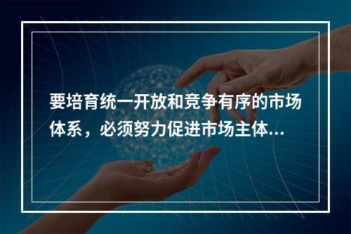 要培育统一开放和竞争有序的市场体系，必须努力促进市场主体的多