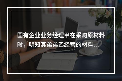 国有企业业务经理甲在采购原材料时，明知其弟弟乙经营的材料质量