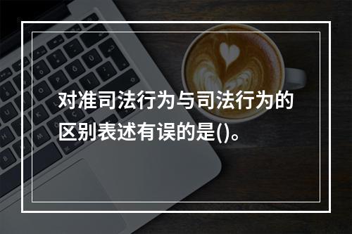 对准司法行为与司法行为的区别表述有误的是()。