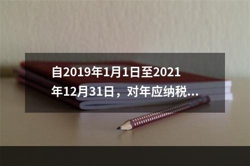 自2019年1月1日至2021年12月31日，对年应纳税所得