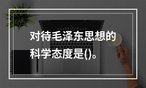 对待毛泽东思想的科学态度是()。