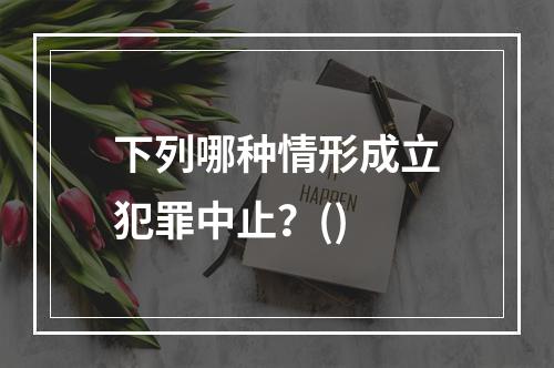 下列哪种情形成立犯罪中止？()