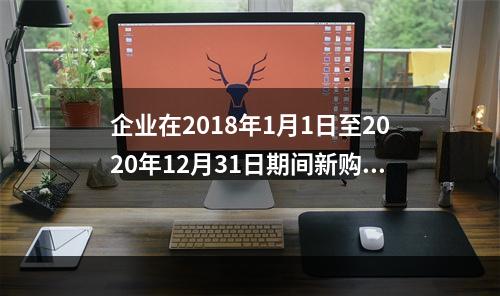 企业在2018年1月1日至2020年12月31日期间新购进（