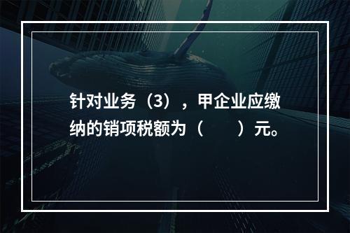 针对业务（3），甲企业应缴纳的销项税额为（　　）元。