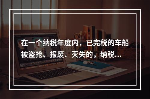 在一个纳税年度内，已完税的车船被盗抢、报废、灭失的，纳税人可